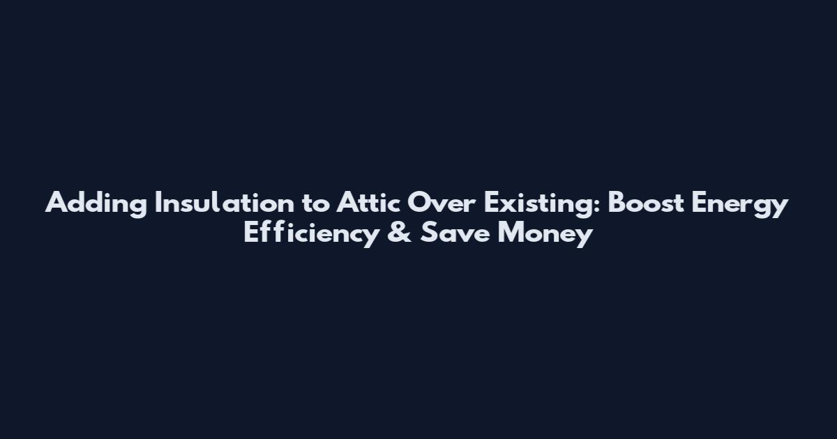 Adding Insulation to Attic Over Existing: Boost Energy Efficiency & Save Money