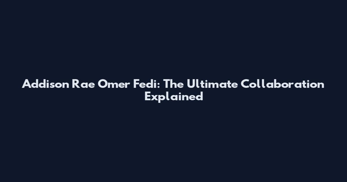 Addison Rae Omer Fedi: The Ultimate Collaboration Explained