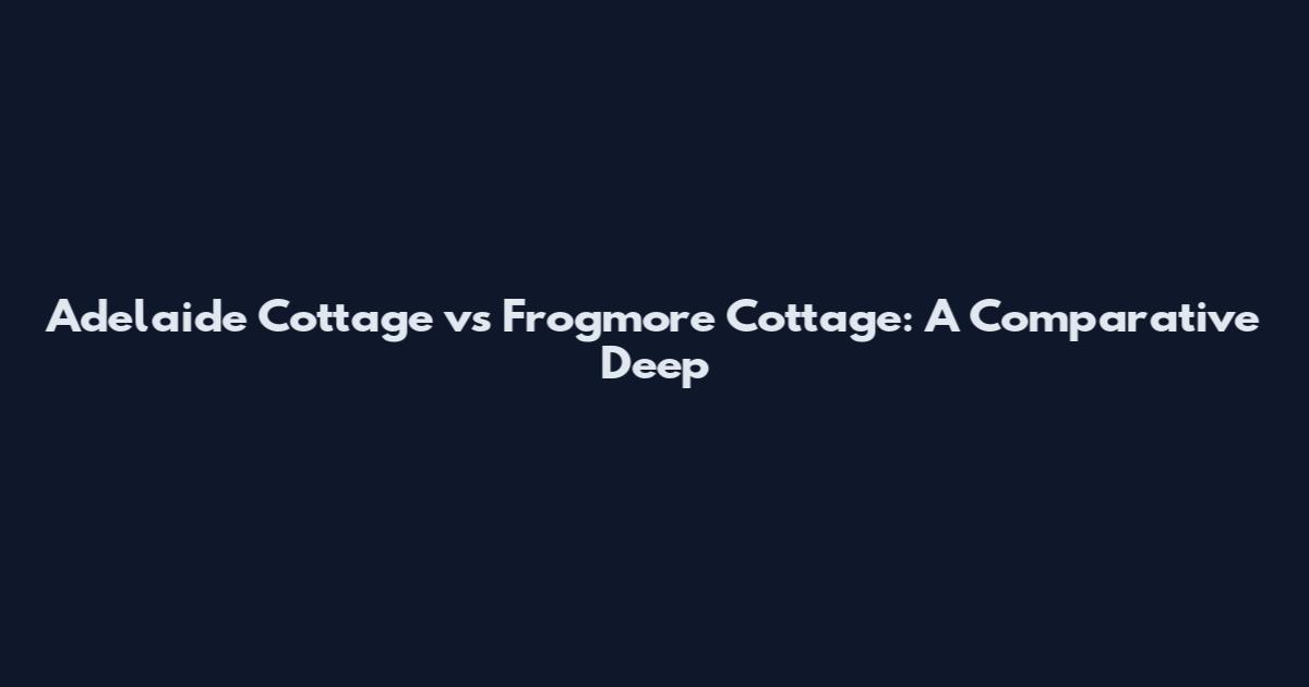 Adelaide Cottage vs Frogmore Cottage: A Comparative Deep