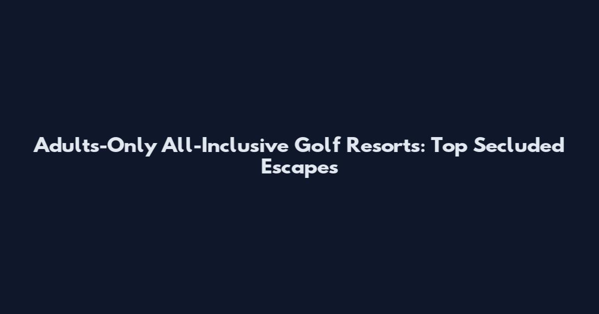 Adults-Only All-Inclusive Golf Resorts: Top Secluded Escapes