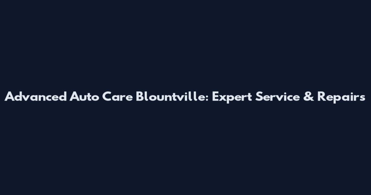 Advanced Auto Care Blountville: Expert Service & Repairs