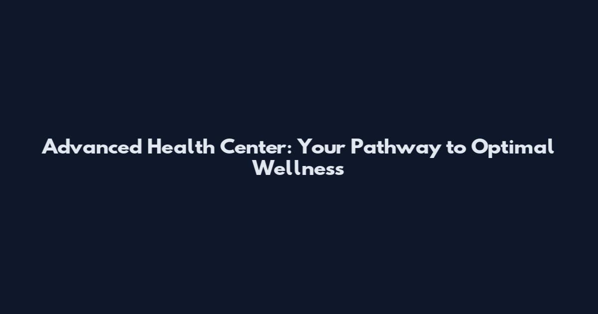 Advanced Health Center: Your Pathway to Optimal Wellness