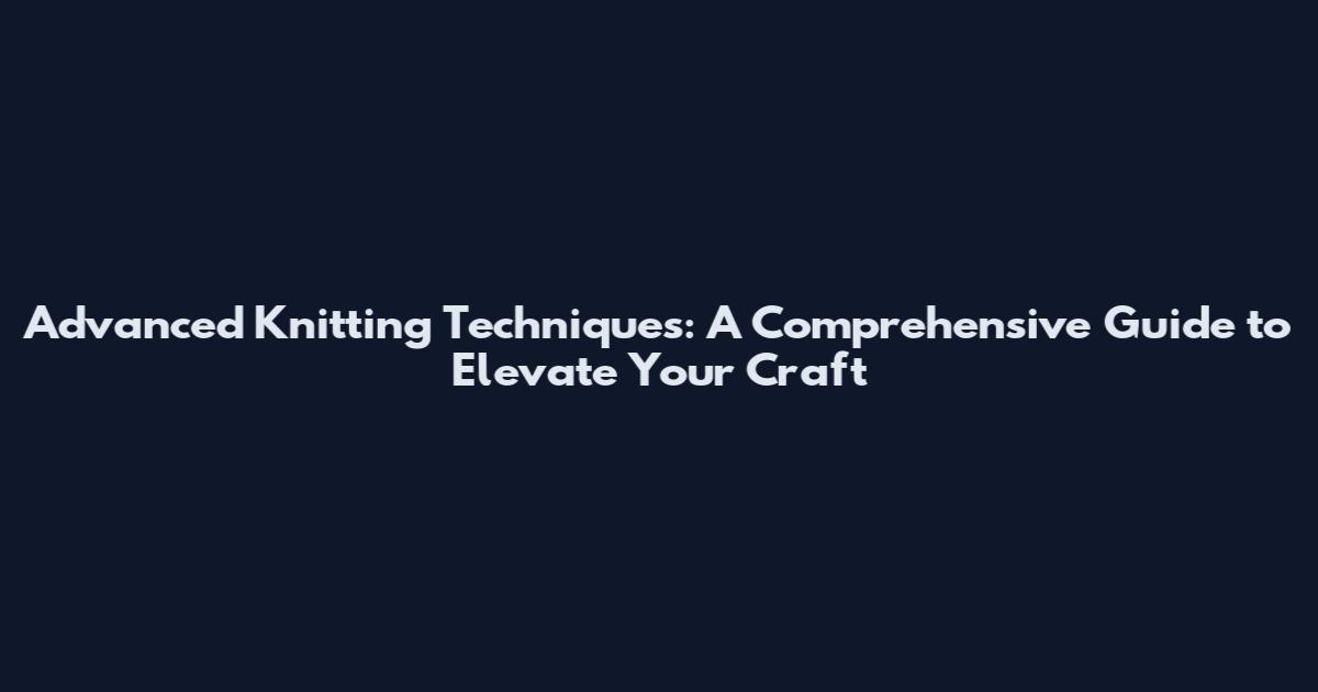 Advanced Knitting Techniques: A Comprehensive Guide to Elevate Your Craft