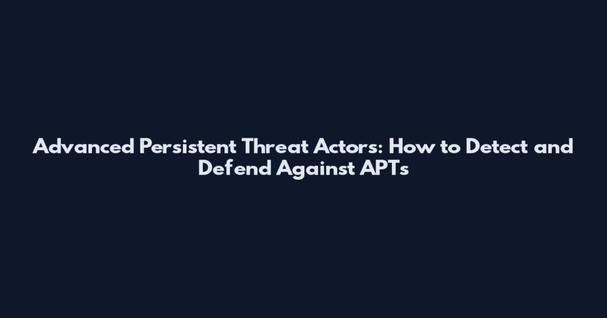 Advanced Persistent Threat Actors: How to Detect and Defend Against APTs