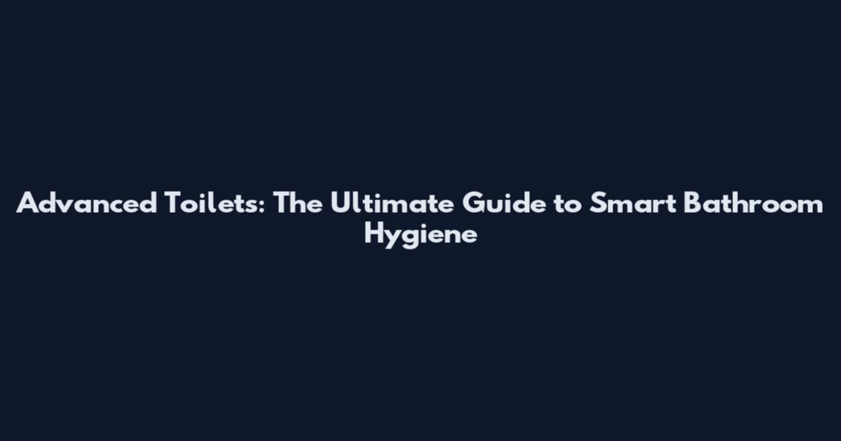 Advanced Toilets: The Ultimate Guide to Smart Bathroom Hygiene