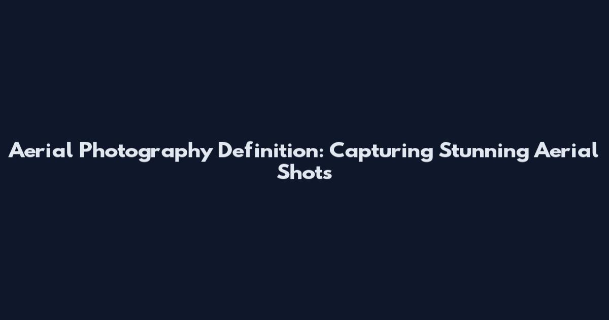 Aerial Photography Definition: Capturing Stunning Aerial Shots