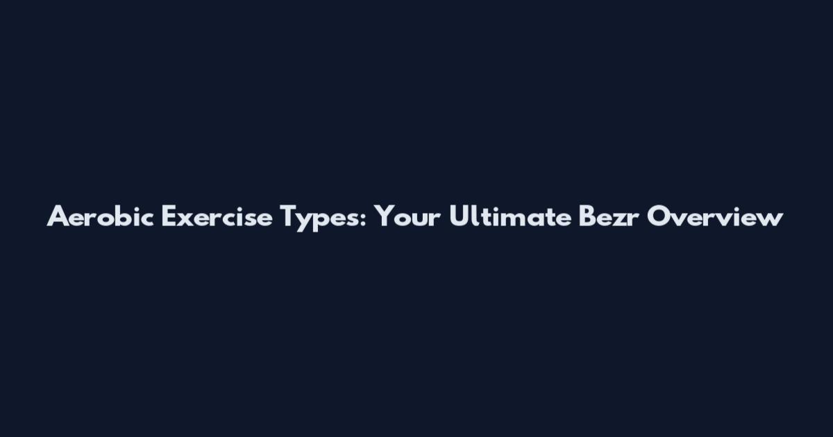 Aerobic Exercise Types: Your Ultimate Bezr Overview