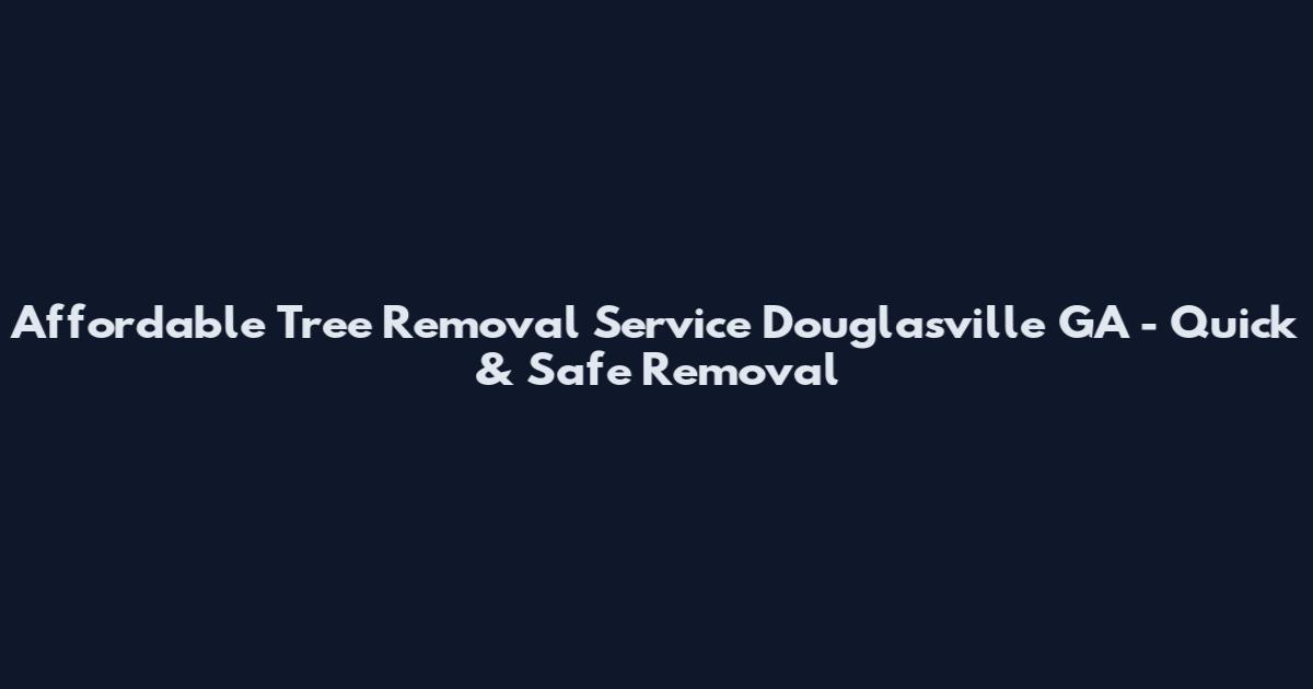 Affordable Tree Removal Service Douglasville GA - Quick & Safe Removal