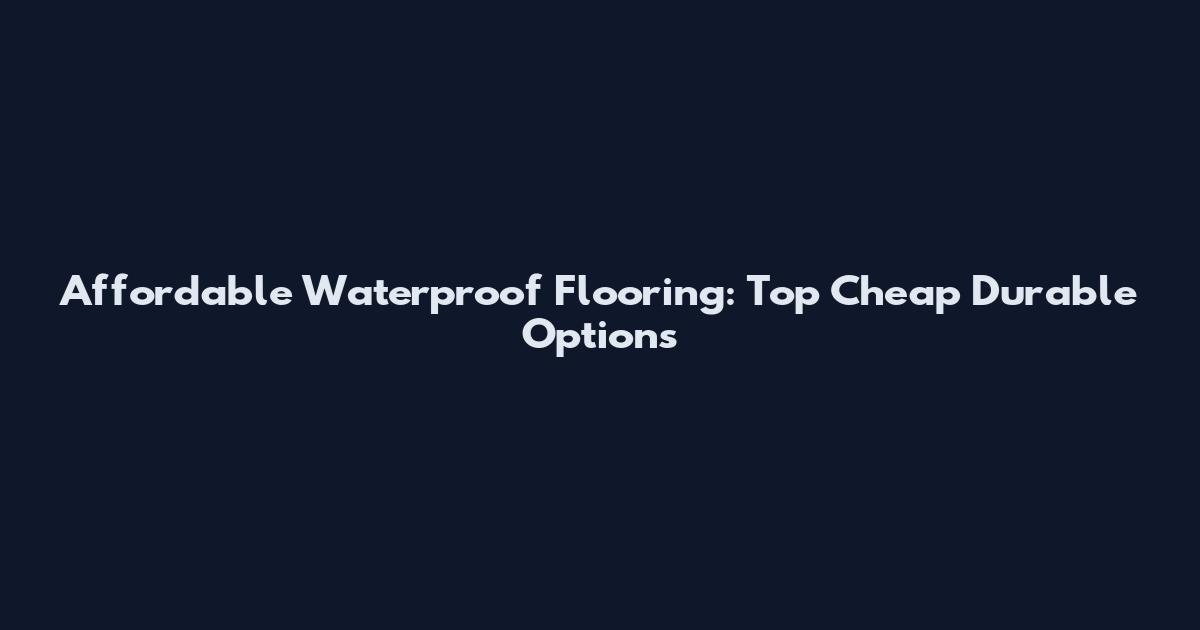 Affordable Waterproof Flooring: Top Cheap Durable Options