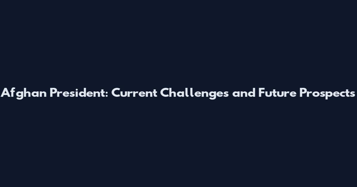 Afghan President: Current Challenges and Future Prospects