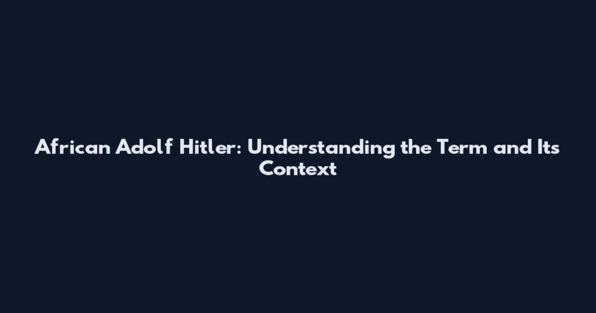 African Adolf Hitler: Understanding the Term and Its Context