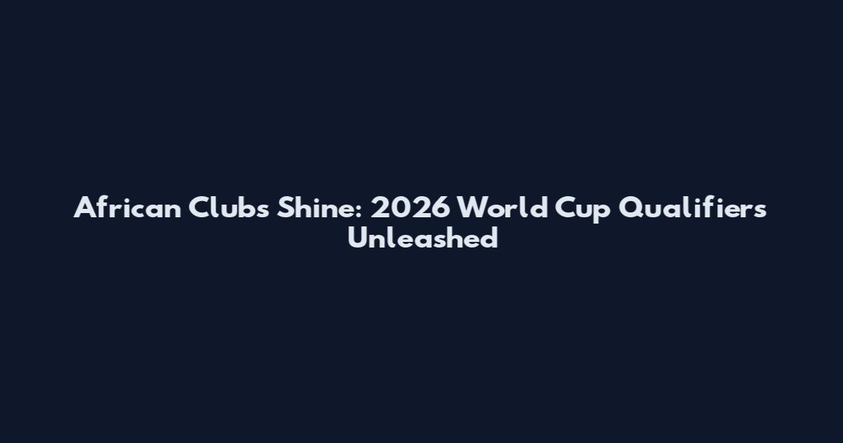 African Clubs Shine: 2026 World Cup Qualifiers Unleashed