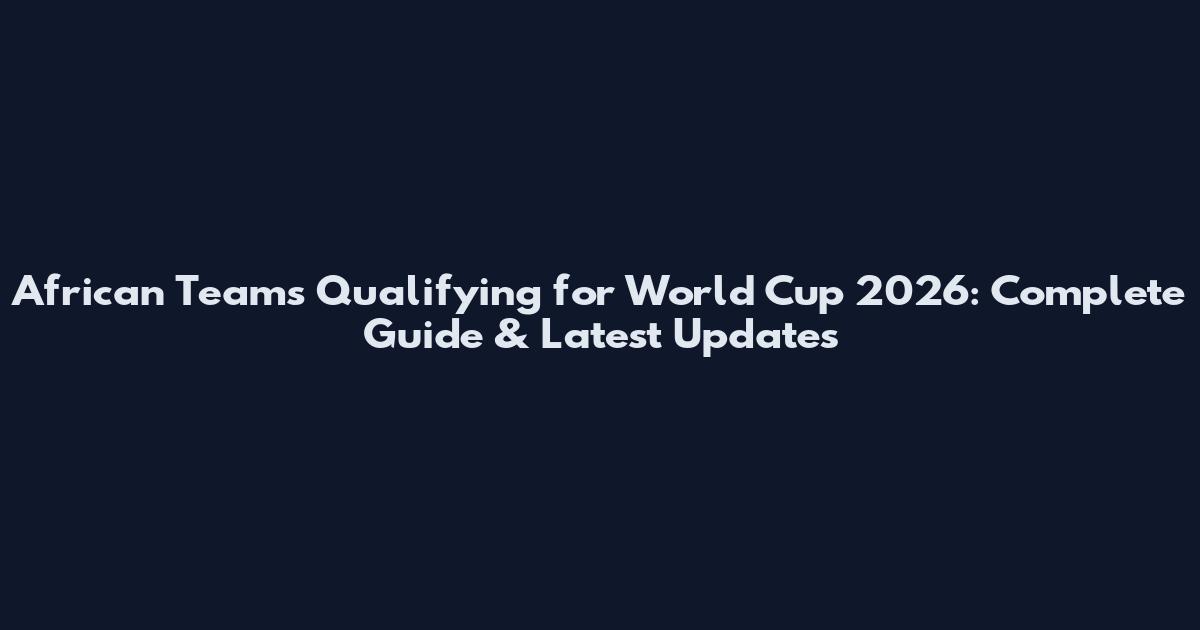 African Teams Qualifying for World Cup 2026: Complete Guide & Latest Updates