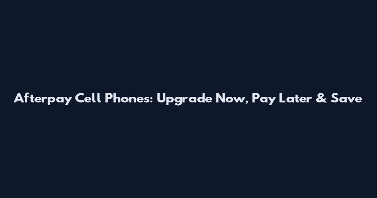 Afterpay Cell Phones: Upgrade Now, Pay Later & Save