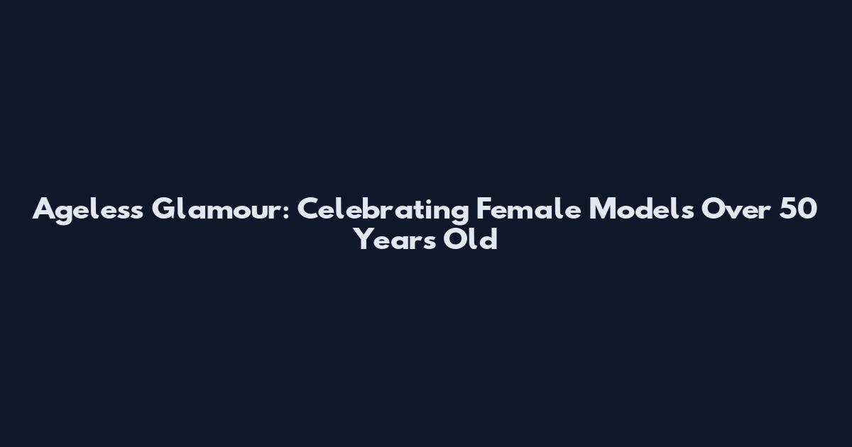 Ageless Glamour: Celebrating Female Models Over 50 Years Old