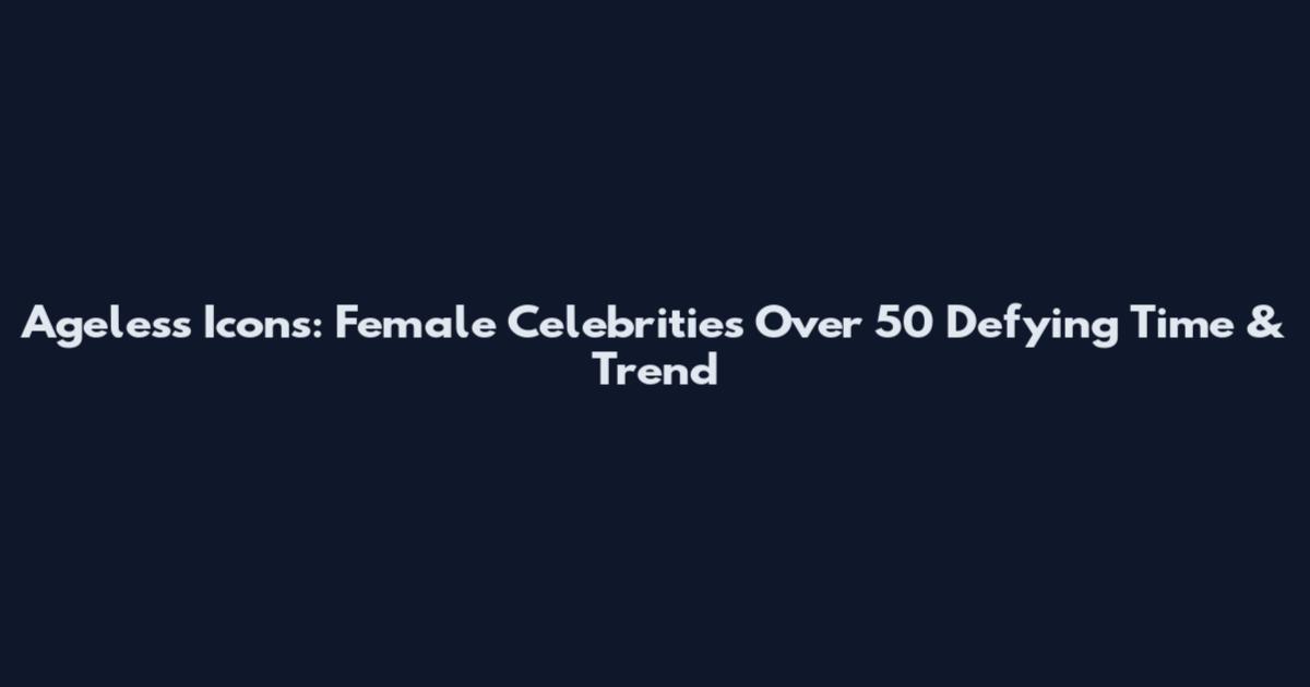 Ageless Icons: Female Celebrities Over 50 Defying Time & Trend