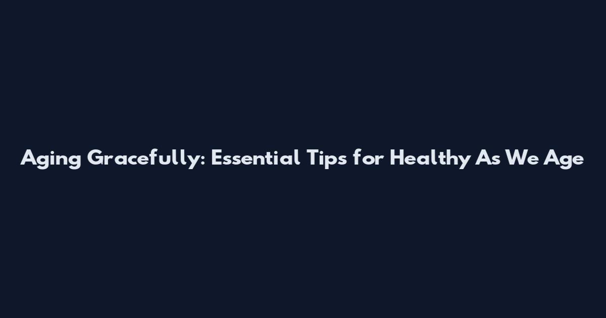Aging Gracefully: Essential Tips for Healthy As We Age
