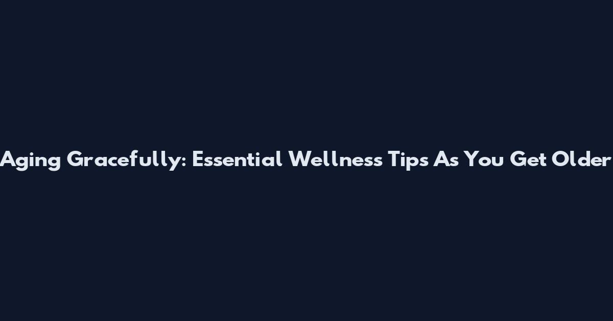 Aging Gracefully: Essential Wellness Tips As You Get Older