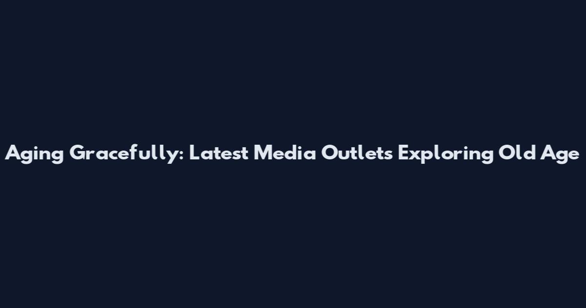 Aging Gracefully: Latest Media Outlets Exploring Old Age
