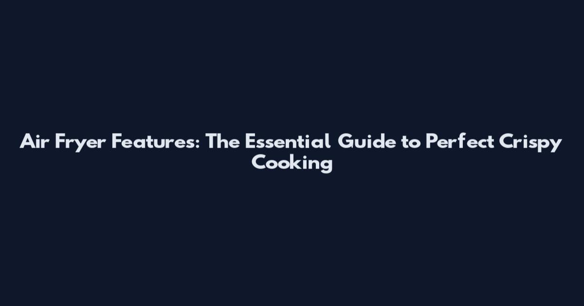 Air Fryer Features: The Essential Guide to Perfect Crispy Cooking