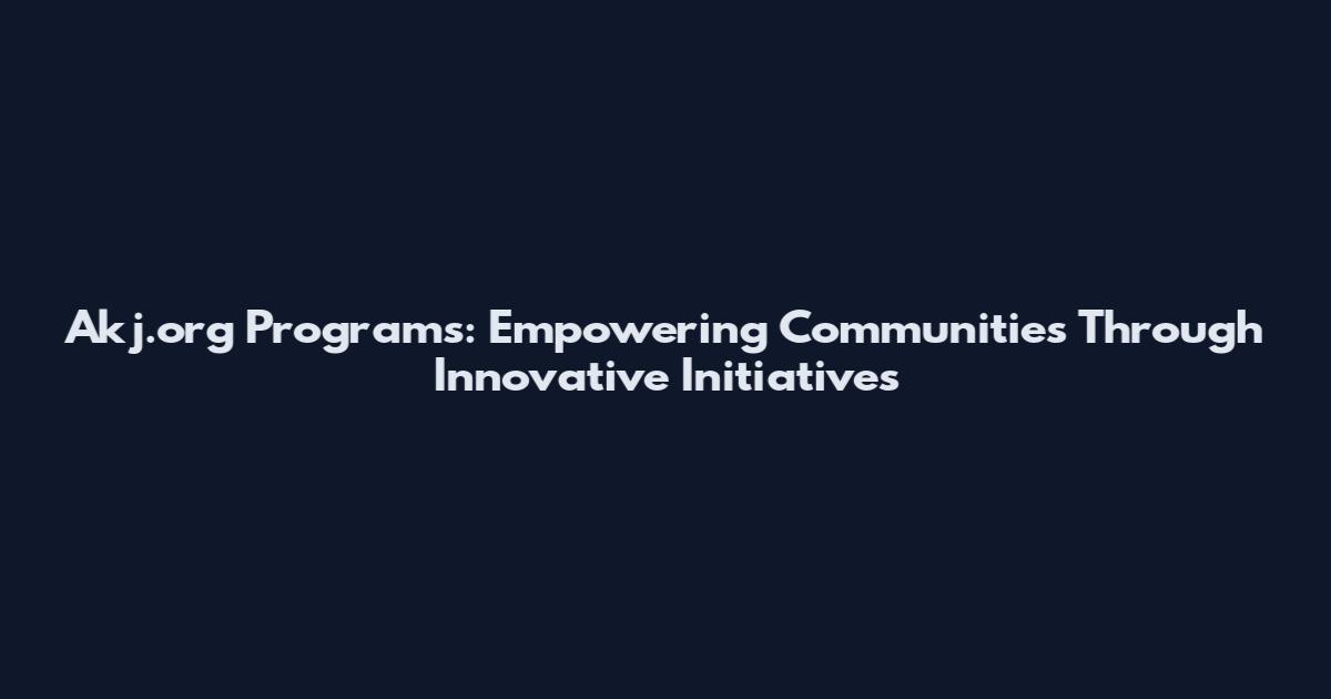 Akj.org Programs: Empowering Communities Through Innovative Initiatives