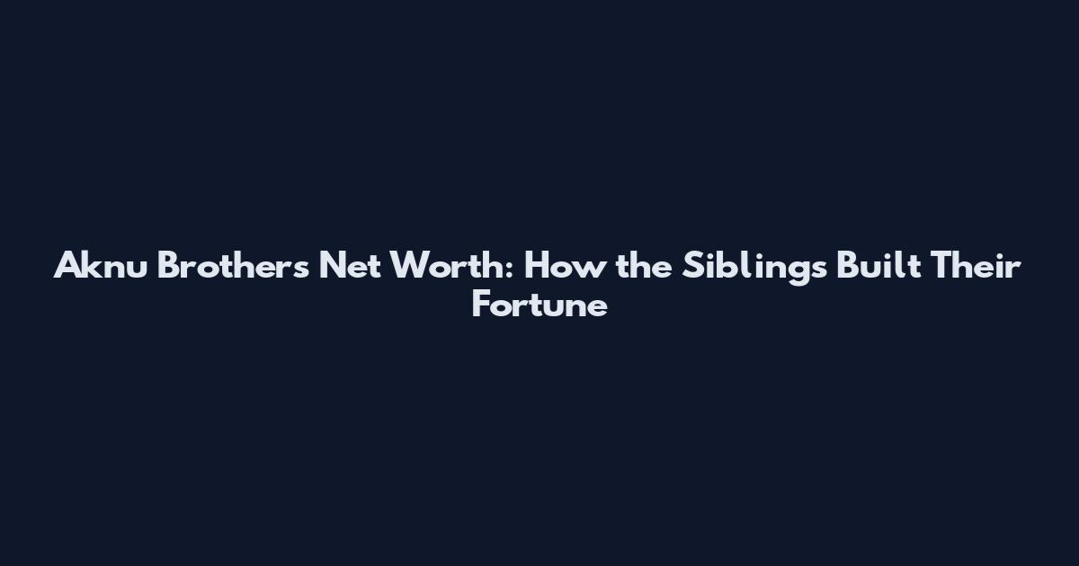 Aknu Brothers Net Worth: How the Siblings Built Their Fortune
