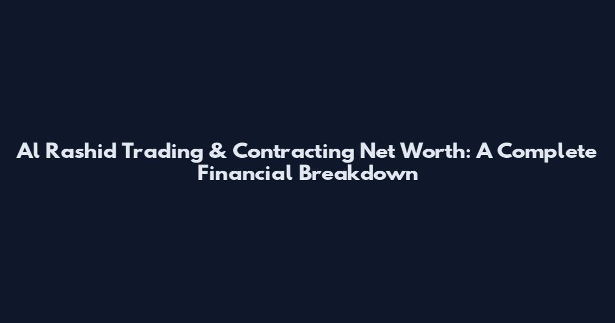 Al Rashid Trading & Contracting Net Worth: A Complete Financial Breakdown