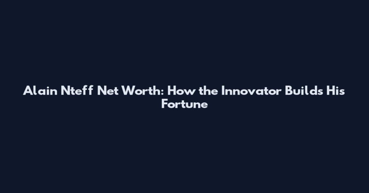 Alain Nteff Net Worth: How the Innovator Builds His Fortune