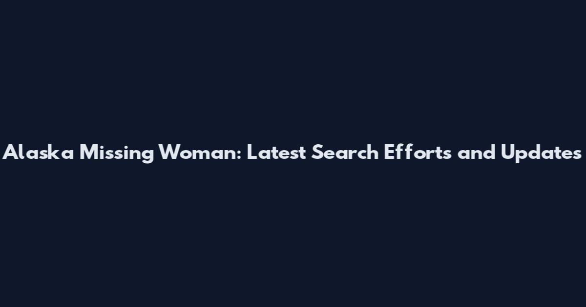 Alaska Missing Woman: Latest Search Efforts and Updates