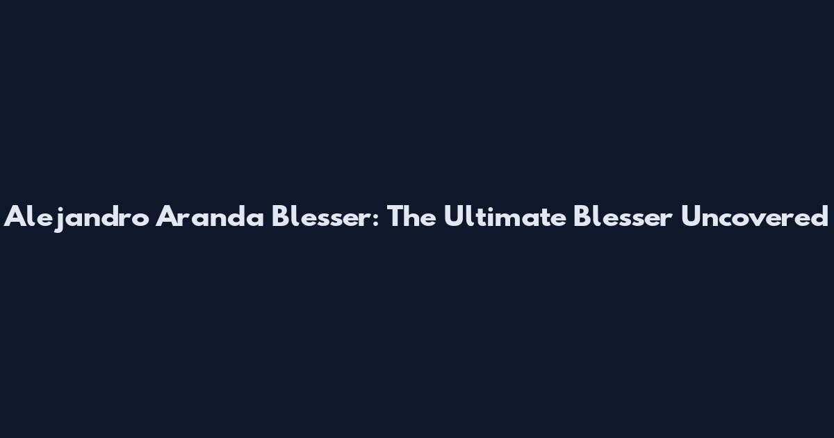 Alejandro Aranda Blesser: The Ultimate Blesser Uncovered