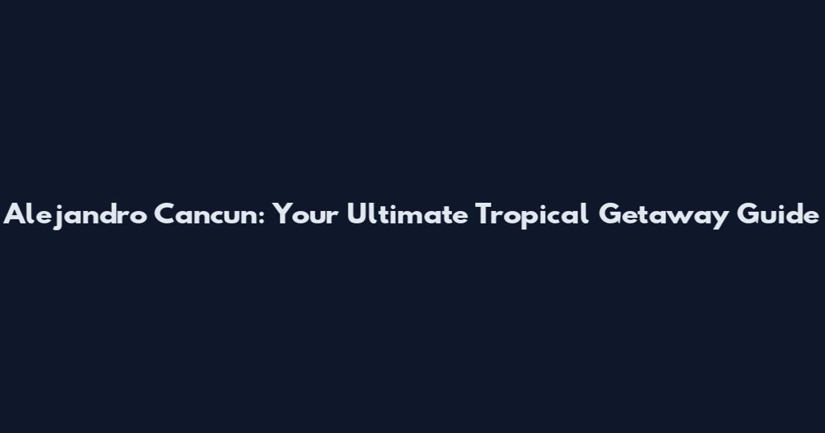 Alejandro Cancun: Your Ultimate Tropical Getaway Guide