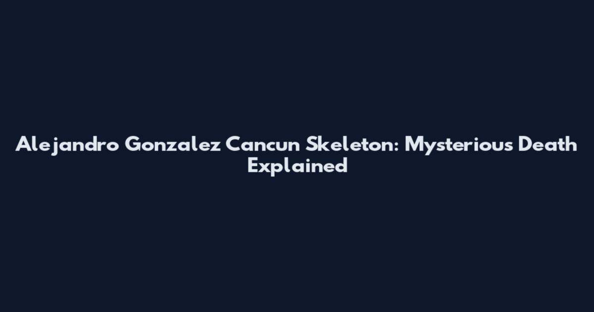 Alejandro Gonzalez Cancun Skeleton: Mysterious Death Explained