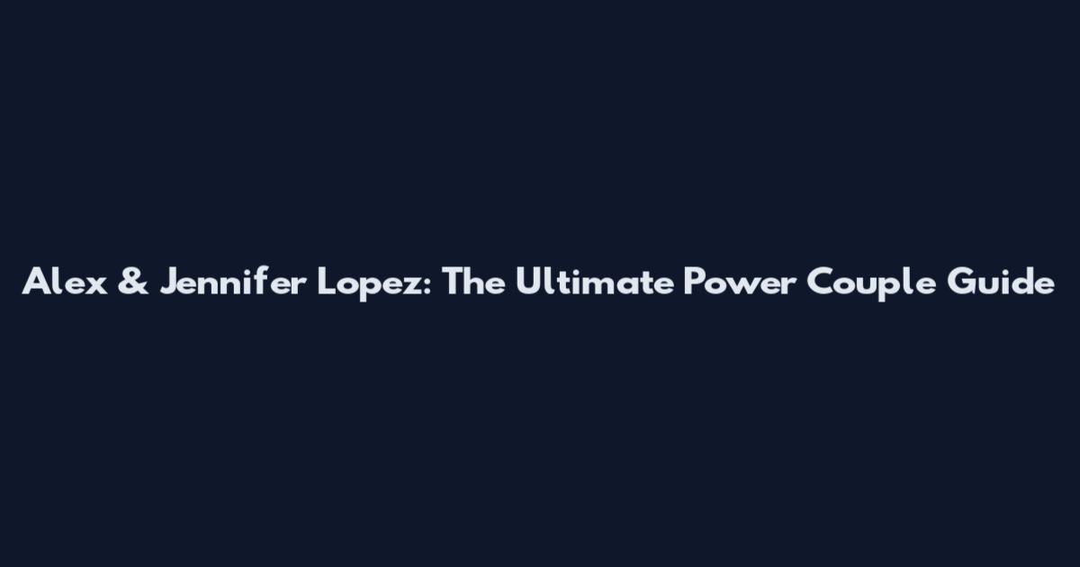 Alex & Jennifer Lopez: The Ultimate Power Couple Guide