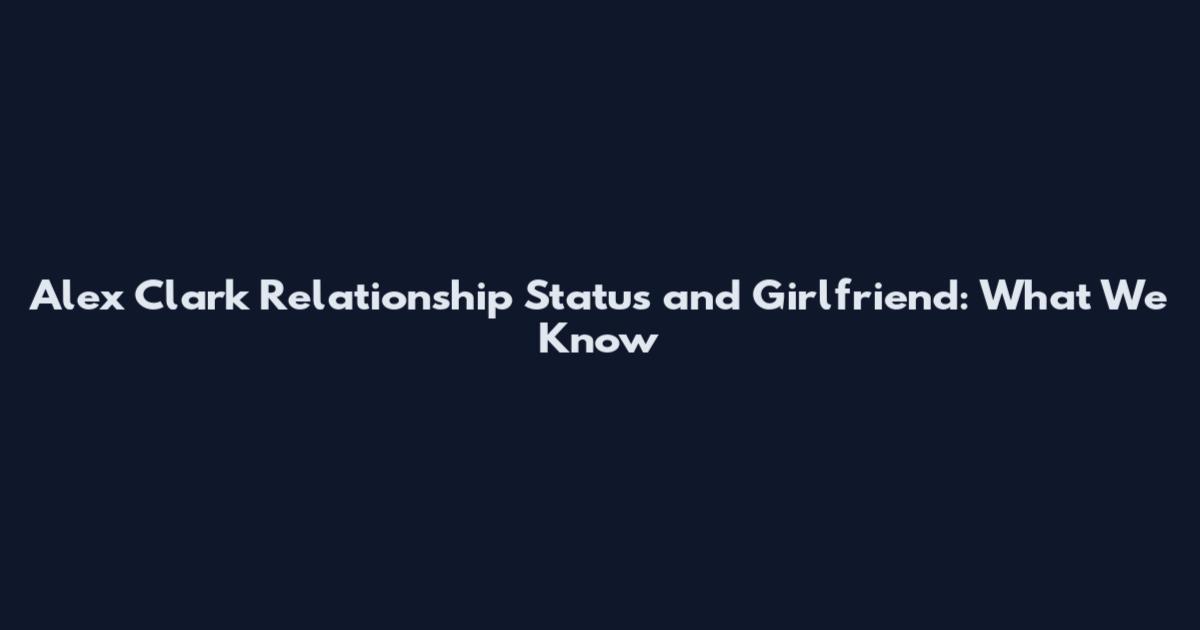 Alex Clark Relationship Status and Girlfriend: What We Know