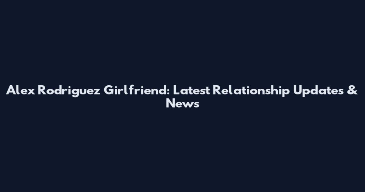 Alex Rodriguez Girlfriend: Latest Relationship Updates & News
