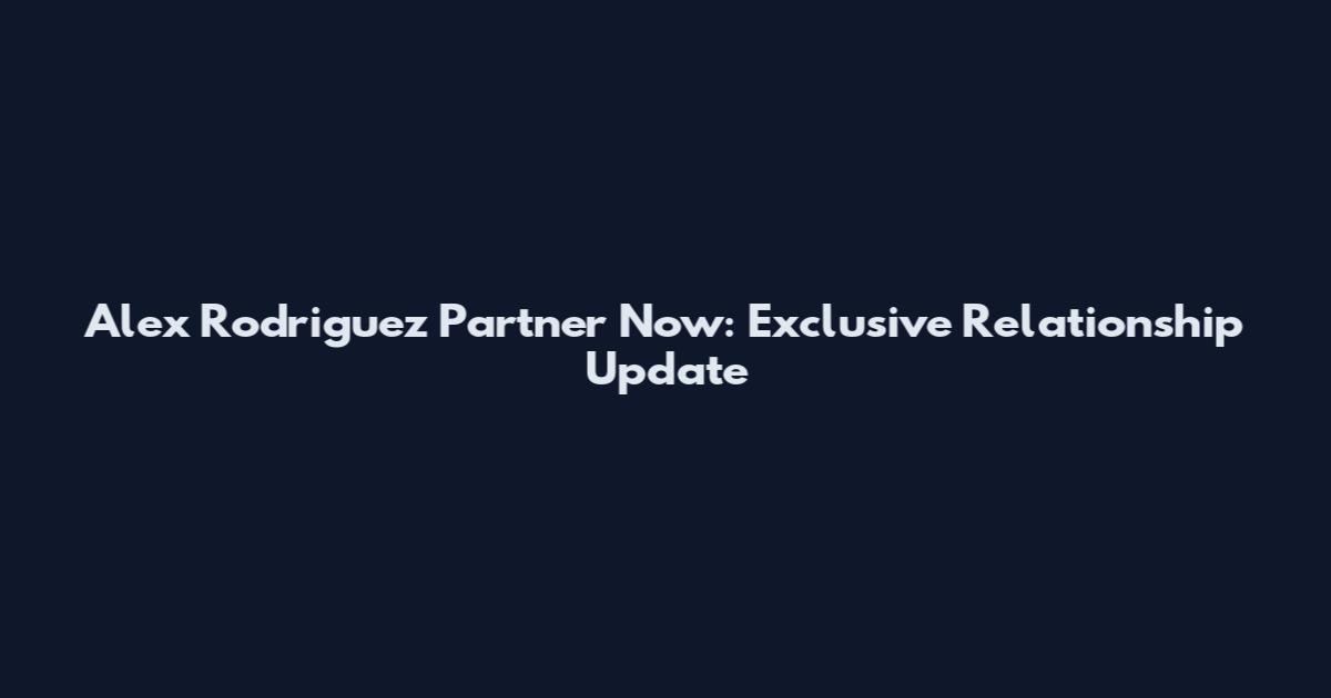 Alex Rodriguez Partner Now: Exclusive Relationship Update