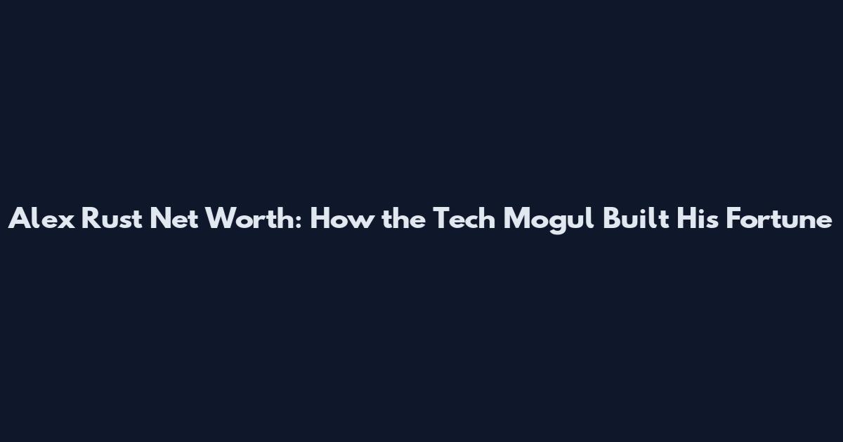 Alex Rust Net Worth: How the Tech Mogul Built His Fortune