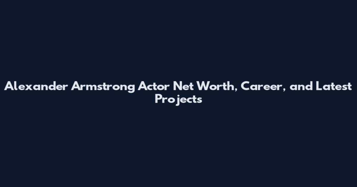 Alexander Armstrong Actor Net Worth, Career, and Latest Projects