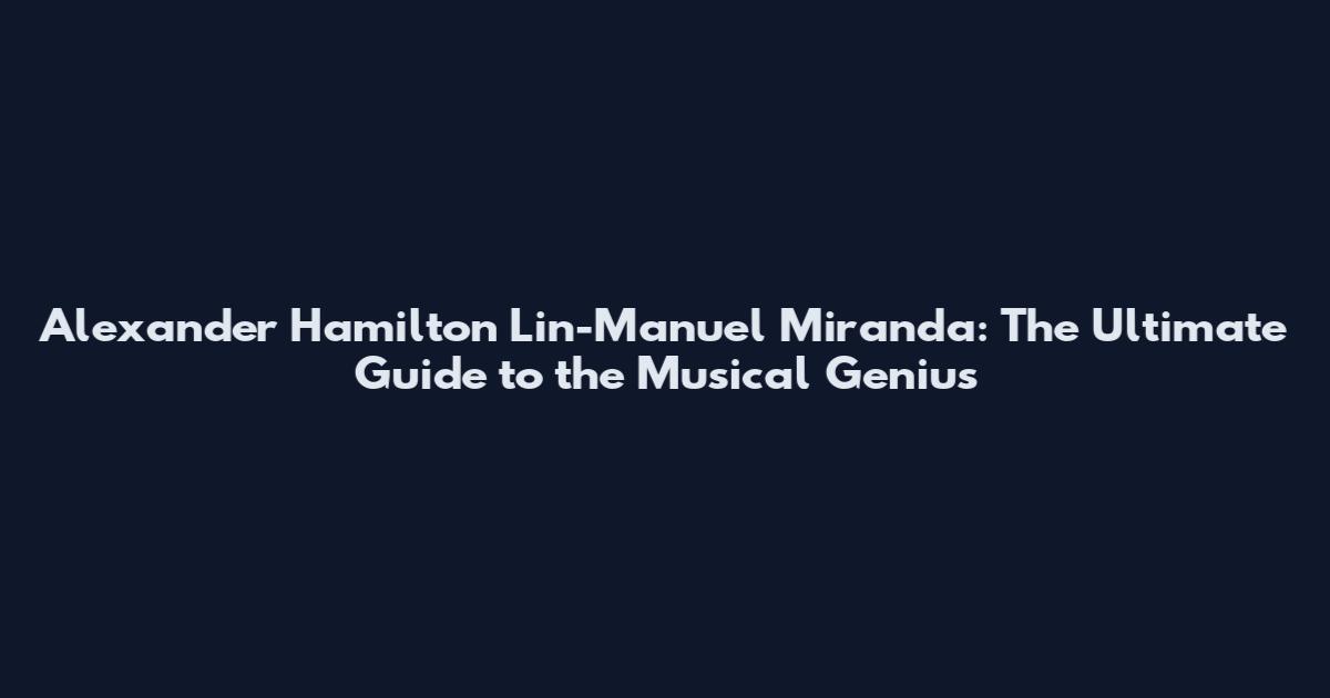 Alexander Hamilton Lin-Manuel Miranda: The Ultimate Guide to the Musical Genius