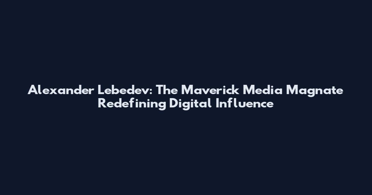 Alexander Lebedev: The Maverick Media Magnate Redefining Digital Influence