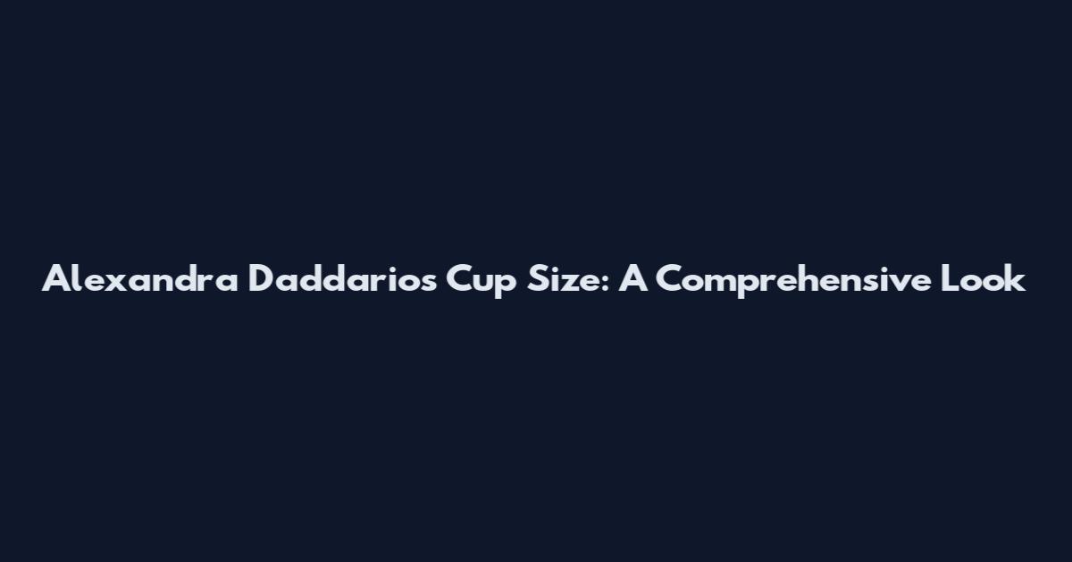 Alexandra Daddario's Cup Size: A Comprehensive Look