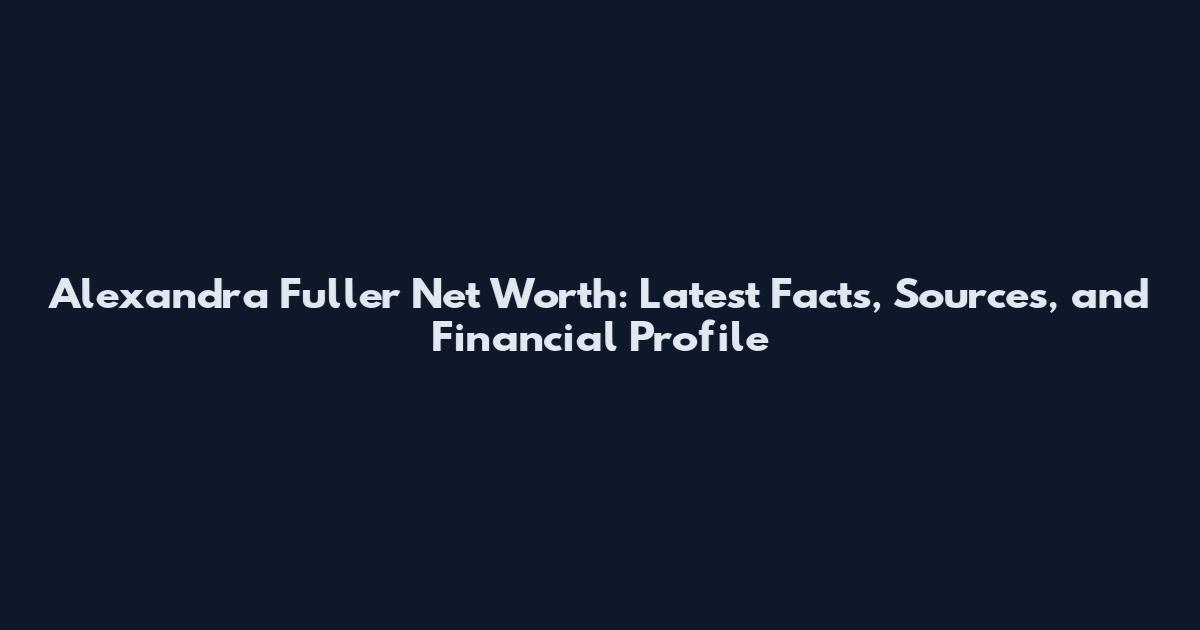 Alexandra Fuller Net Worth: Latest Facts, Sources, and Financial Profile