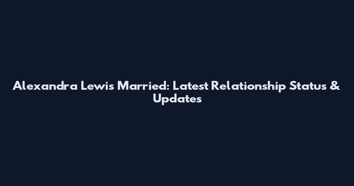 Alexandra Lewis Married: Latest Relationship Status & Updates