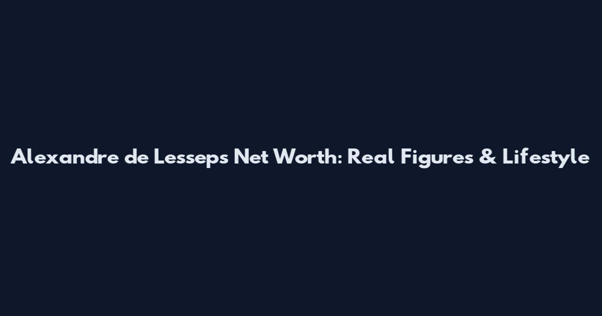 Alexandre de Lesseps Net Worth: Real Figures & Lifestyle