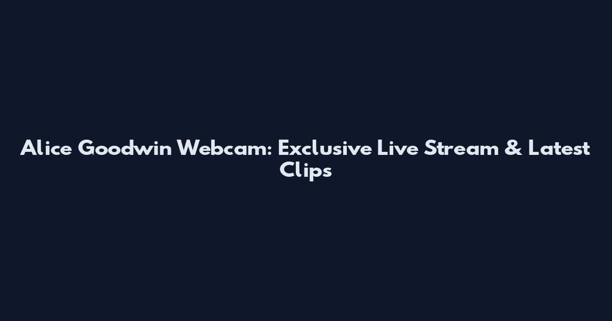 Alice Goodwin Webcam: Exclusive Live Stream & Latest Clips
