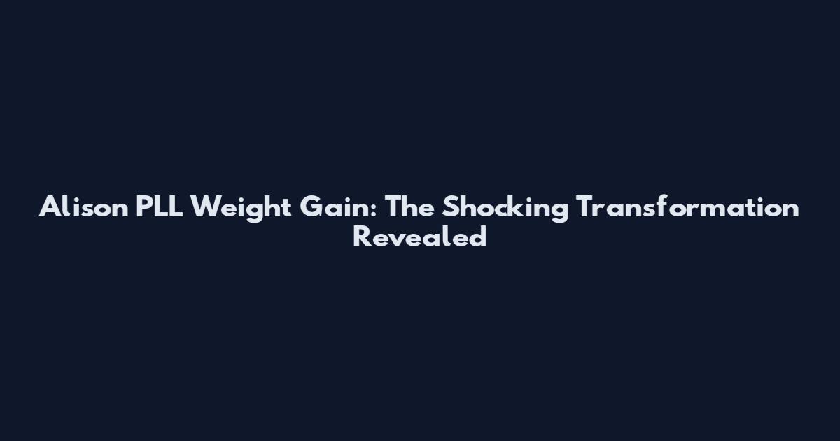 Alison PLL Weight Gain: The Shocking Transformation Revealed