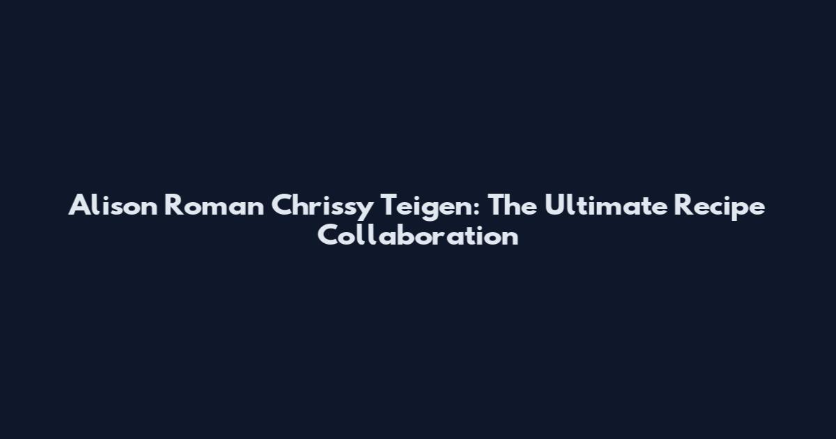 Alison Roman Chrissy Teigen: The Ultimate Recipe Collaboration