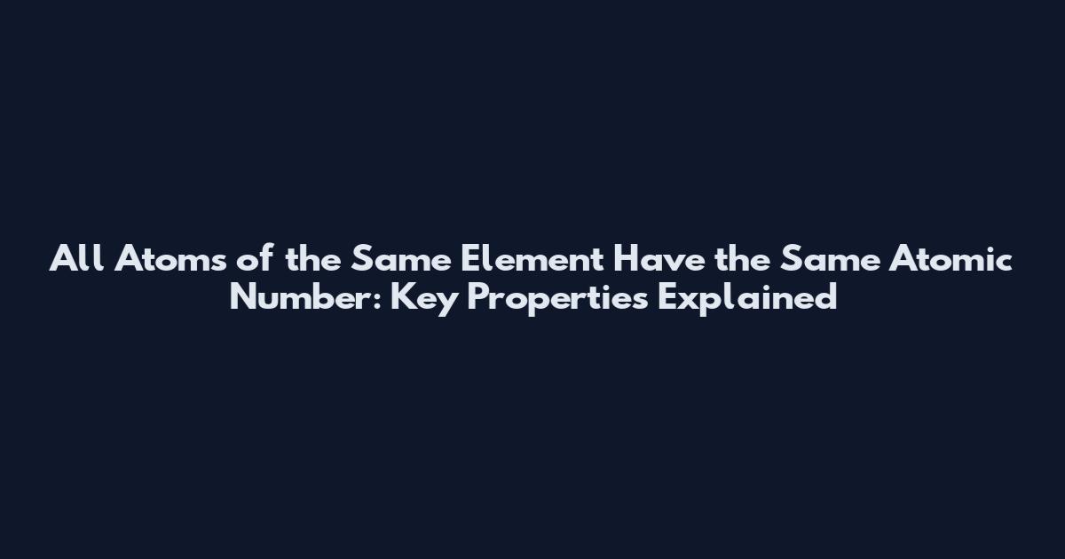 All Atoms of the Same Element Have the Same Atomic Number: Key Properties Explained