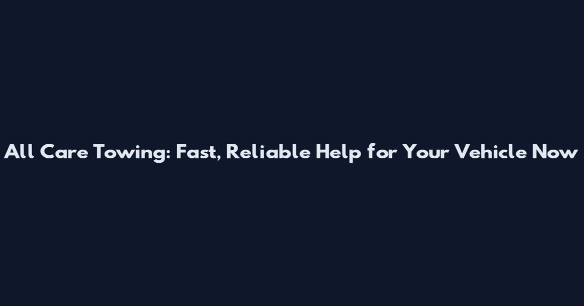 All Care Towing: Fast, Reliable Help for Your Vehicle Now
