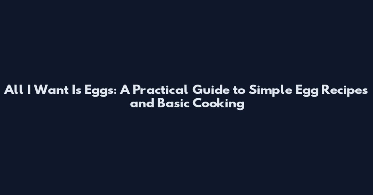 All I Want Is Eggs: A Practical Guide to Simple Egg Recipes and Basic Cooking
